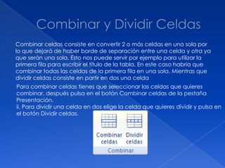 Combinar celdas consiste en convertir 2 o más celdas en una sola por
lo que dejará de haber borde de separación entre una celda y otra ya
que serán una sola. Esto nos puede servir por ejemplo para utilizar la
primera fila para escribir el título de la tabla. En este caso habría que
combinar todas las celdas de la primera fila en una sola. Mientras que
dividir celdas consiste en partir en dos una celda
Para combinar celdas tienes que seleccionar las celdas que quieres
combinar, después pulsa en el botón Combinar celdas de la pestaña
Presentación.
ii. Para dividir una celda en dos elige la celda que quieres dividir y pulsa en
el botón Dividir celdas.
 