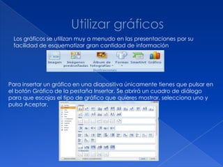 Los gráficos se utilizan muy a menudo en las presentaciones por su
 facilidad de esquematizar gran cantidad de información




Para insertar un gráfico en una diapositiva únicamente tienes que pulsar en
el botón Gráfico de la pestaña Insertar. Se abrirá un cuadro de diálogo
para que escojas el tipo de gráfico que quieres mostrar, selecciona uno y
pulsa Aceptar.
 