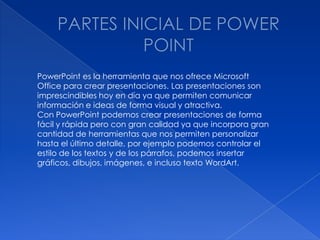 PowerPoint es la herramienta que nos ofrece Microsoft
Office para crear presentaciones. Las presentaciones son
imprescindibles hoy en día ya que permiten comunicar
información e ideas de forma visual y atractiva.
Con PowerPoint podemos crear presentaciones de forma
fácil y rápida pero con gran calidad ya que incorpora gran
cantidad de herramientas que nos permiten personalizar
hasta el último detalle, por ejemplo podemos controlar el
estilo de los textos y de los párrafos, podemos insertar
gráficos, dibujos, imágenes, e incluso texto WordArt.
 