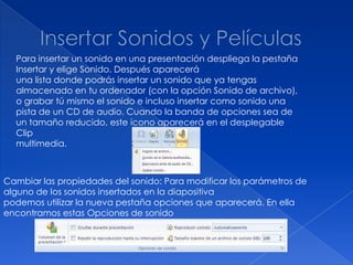 Para insertar un sonido en una presentación despliega la pestaña
  Insertar y elige Sonido. Después aparecerá
  una lista donde podrás insertar un sonido que ya tengas
  almacenado en tu ordenador (con la opción Sonido de archivo),
  o grabar tú mismo el sonido e incluso insertar como sonido una
  pista de un CD de audio. Cuando la banda de opciones sea de
  un tamaño reducido, este icono aparecerá en el desplegable
  Clip
  multimedia.



Cambiar las propiedades del sonido: Para modificar los parámetros de
alguno de los sonidos insertados en la diapositiva
podemos utilizar la nueva pestaña opciones que aparecerá. En ella
encontramos estas Opciones de sonido
 