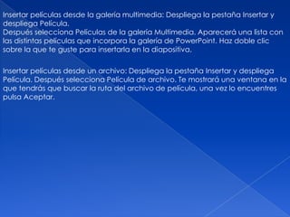 Insertar películas desde la galería multimedia: Despliega la pestaña Insertar y
despliega Película.
Después selecciona Películas de la galería Multimedia. Aparecerá una lista con
las distintas películas que incorpora la galería de PowerPoint. Haz doble clic
sobre la que te guste para insertarla en la diapositiva.

Insertar películas desde un archivo: Despliega la pestaña Insertar y despliega
Película. Después selecciona Película de archivo. Te mostrará una ventana en la
que tendrás que buscar la ruta del archivo de película, una vez lo encuentres
pulsa Aceptar.
 