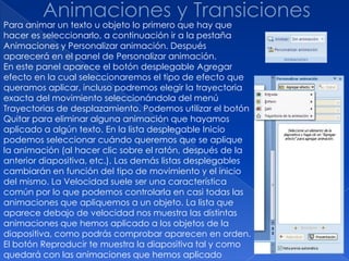 Para animar un texto u objeto lo primero que hay que
hacer es seleccionarlo, a continuación ir a la pestaña
Animaciones y Personalizar animación. Después
aparecerá en el panel de Personalizar animación.
En este panel aparece el botón desplegable Agregar
efecto en la cual seleccionaremos el tipo de efecto que
queramos aplicar, incluso podremos elegir la trayectoria
exacta del movimiento seleccionándola del menú
Trayectorias de desplazamiento. Podemos utilizar el botón
Quitar para eliminar alguna animación que hayamos
aplicado a algún texto. En la lista desplegable Inicio
podemos seleccionar cuándo queremos que se aplique
la animación (al hacer clic sobre el ratón, después de la
anterior diapositiva, etc.). Las demás listas desplegables
cambiarán en función del tipo de movimiento y el inicio
del mismo. La Velocidad suele ser una característica
común por lo que podemos controlarla en casi todas las
animaciones que apliquemos a un objeto. La lista que
aparece debajo de velocidad nos muestra las distintas
animaciones que hemos aplicado a los objetos de la
diapositiva, como podrás comprobar aparecen en orden.
El botón Reproducir te muestra la diapositiva tal y como
quedará con las animaciones que hemos aplicado
 