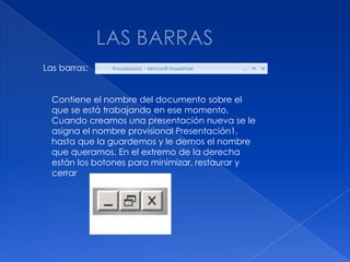 Las barras:


  Contiene el nombre del documento sobre el
  que se está trabajando en ese momento.
  Cuando creamos una presentación nueva se le
  asigna el nombre provisional Presentación1,
  hasta que la guardemos y le demos el nombre
  que queramos. En el extremo de la derecha
  están los botones para minimizar, restaurar y
  cerrar
 