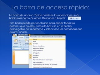 La barra de acceso rápido contiene las operaciones más
habituales como Guardar Deshacer o Repetir.
Esta barra puede personalizarse para añadir todos los
botones que quieras. Para ello haz clic en la flecha
desplegable de la derecha y selecciona los comandos que
quieras añadir.
 