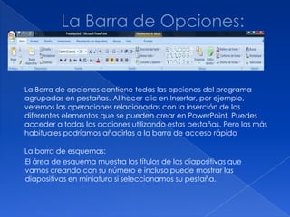 La Barra de opciones contiene todas las opciones del programa
agrupadas en pestañas. Al hacer clic en Insertar, por ejemplo,
veremos las operaciones relacionadas con la inserción de los
diferentes elementos que se pueden crear en PowerPoint. Puedes
acceder a todas las acciones utilizando estas pestañas. Pero las más
habituales podríamos añadirlas a la barra de acceso rápido

La barra de esquemas:
El área de esquema muestra los títulos de las diapositivas que
vamos creando con su número e incluso puede mostrar las
diapositivas en miniatura si seleccionamos su pestaña.
 