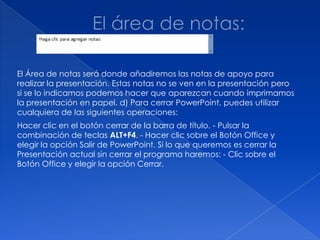 El Área de notas será donde añadiremos las notas de apoyo para
realizar la presentación. Estas notas no se ven en la presentación pero
si se lo indicamos podemos hacer que aparezcan cuando imprimamos
la presentación en papel. d) Para cerrar PowerPoint, puedes utilizar
cualquiera de las siguientes operaciones:
Hacer clic en el botón cerrar de la barra de título. - Pulsar la
combinación de teclas ALT+F4. - Hacer clic sobre el Botón Office y
elegir la opción Salir de PowerPoint. Si lo que queremos es cerrar la
Presentación actual sin cerrar el programa haremos: - Clic sobre el
Botón Office y elegir la opción Cerrar.
 