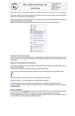 Código: B02.01.F01
                             INEM – Luís Delfín Insuasty Rodríguez - Pasto
                                                                                                 Versión: 2.0
                                                                                                 Fecha: 02/02/2010
                                               Guías de Trabajo
                                                                                                 Página 3 de 8

Seleccionamos el tipo de diapositiva más adecuado, en función del diseño que se quiera dar a la nueva diapositiva.

Para insertar cualquiera de estos tipos de diapositivas, sólo tenemos que hacer clic sobre la elegida, de esta manera hemos
insertado una nueva diapositiva con el diseño deseado.

Existen otros métodos para insertar una diapositiva nueva, situándonos sobre cualquiera de las diapositivas que aparecen en
la pestaña Diapositiva, del panel de la izquierda:
Desde el menú contextual que aparece al pulsar el botón derecho, seleccionamos la opción Nueva diapositiva,




Pulsamos el botón Intro de nuestro teclado.
En estos dos casos se insertará directamente una nueva diapositiva tras la diapositiva seleccionada inicialmente. En este
caso no se abre el cuadro de diálogo para seleccionar el tipo de diapositiva a insertar, por lo que se insertará del tipo básico,
Título y Objeto.

Desplazarse entre las diapositivas de la presentación:

Para visualizar y trabajar sobre una de las diapositivas de la presentación habrá que acceder a ella. Hay distintos modos de
avanzar entre las diapositivas:
Las teclas AvPág y RePág activan la diapositiva siguiente y anterior respectivamente.

Hacer clic sobre los botones Siguiente diapositiva y Diapositiva anterior, situados debajo de la barra de desplazamiento
vertical.


Pulsando las teclas Ctrl + Inicio se activa la primera de las diapositivas de la presentación.

Pulsando las teclas Ctrl + Fin se activa la última de las diapositivas de la presentación.

En la ficha Diapositivas situada en el área de la izquierda hacemos clic en la diapositiva que queremos visualizar.
En la barra de estado se indica el número de la diapositiva actual y el número de diapositivas que tiene la presentación
                       .

Eliminar una diapositiva
Si se quiere eliminar una de las diapositivas de la presentación bastará acceder a la misma y cuando esté visible en pantalla
acceder a la opción Eliminar               , que aparece en el grupo de opciones diapositivas de la ficha Inicio.
En la ficha Diapositivas nos situamos sobre la diapositiva que queremos eliminar abrimos el menú contextual, haciendo clic
con el botón derecho del ratón, y seleccionamos Eliminar diapositiva.
 