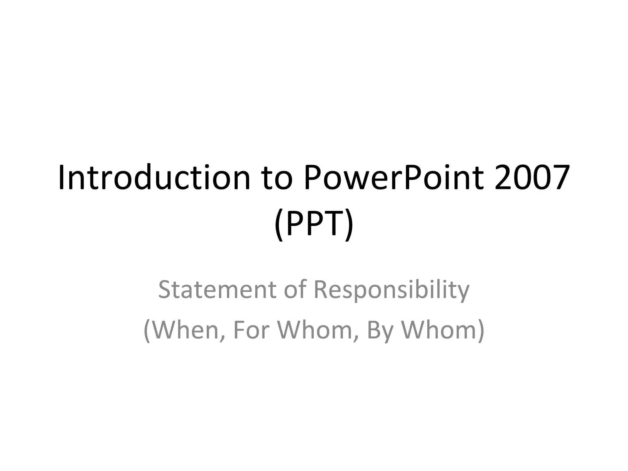 Introduction to PowerPoint 2007
              (PPT)
      Statement of Responsibility
     (When, For Whom, By Whom)
 