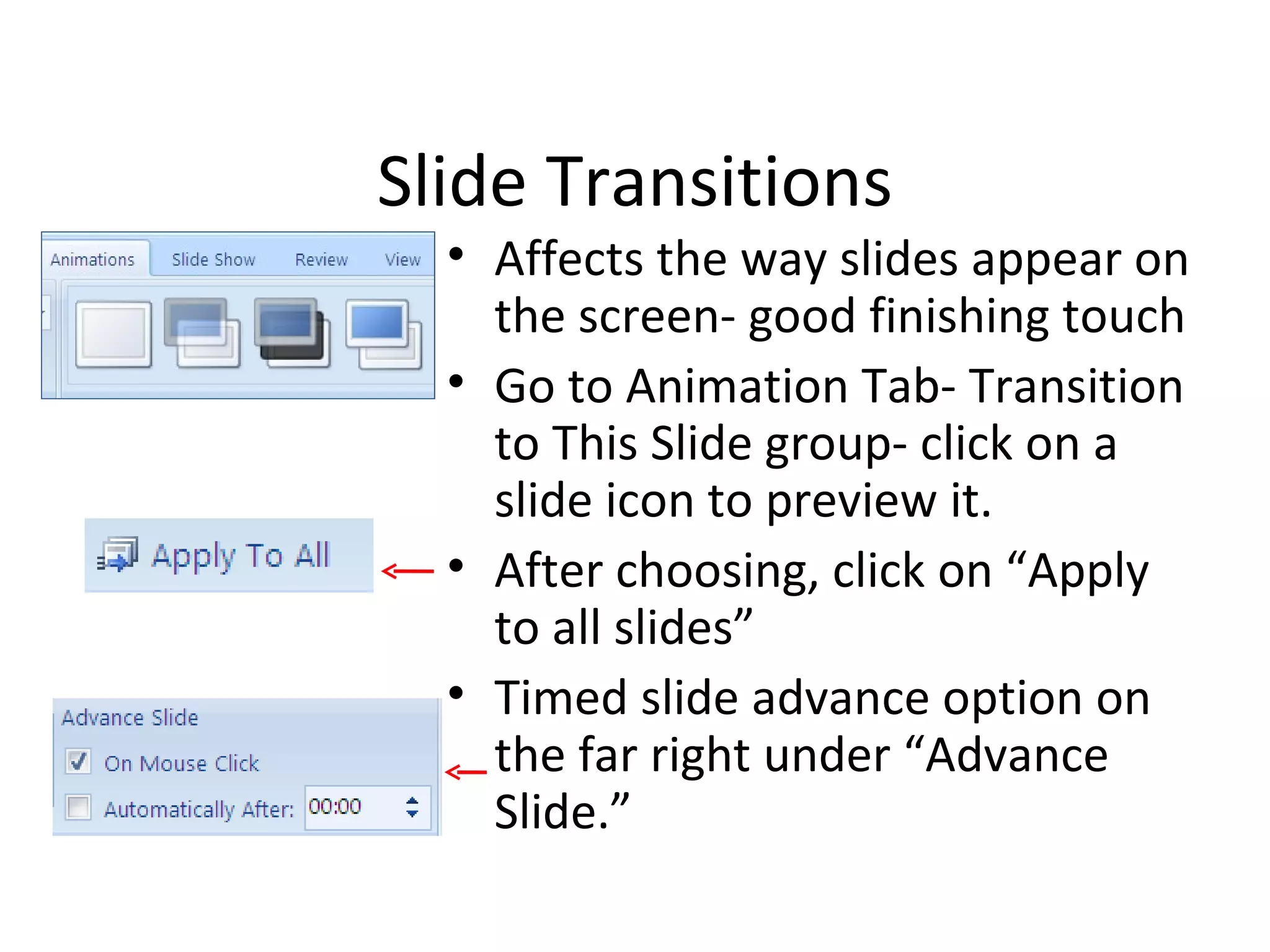 Slide Transitions
  • Affects the way slides appear on
    the screen- good finishing touch
  • Go to Animation Tab- Transition
    to This Slide group- click on a
    slide icon to preview it.
  • After choosing, click on “Apply
    to all slides”
  • Timed slide advance option on
    the far right under “Advance
    Slide.”
 