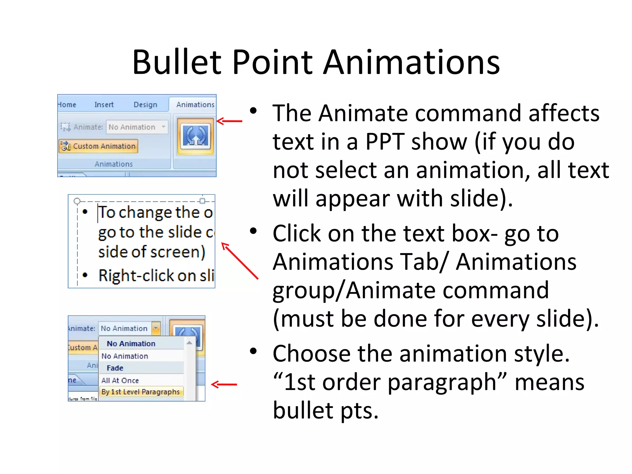 Bullet Point Animations
       • The Animate command affects
         text in a PPT show (if you do
         not select an animation, all text
         will appear with slide).
       • Click on the text box- go to
         Animations Tab/ Animations
         group/Animate command
         (must be done for every slide).
       • Choose the animation style.
         “1st order paragraph” means
         bullet pts.
 