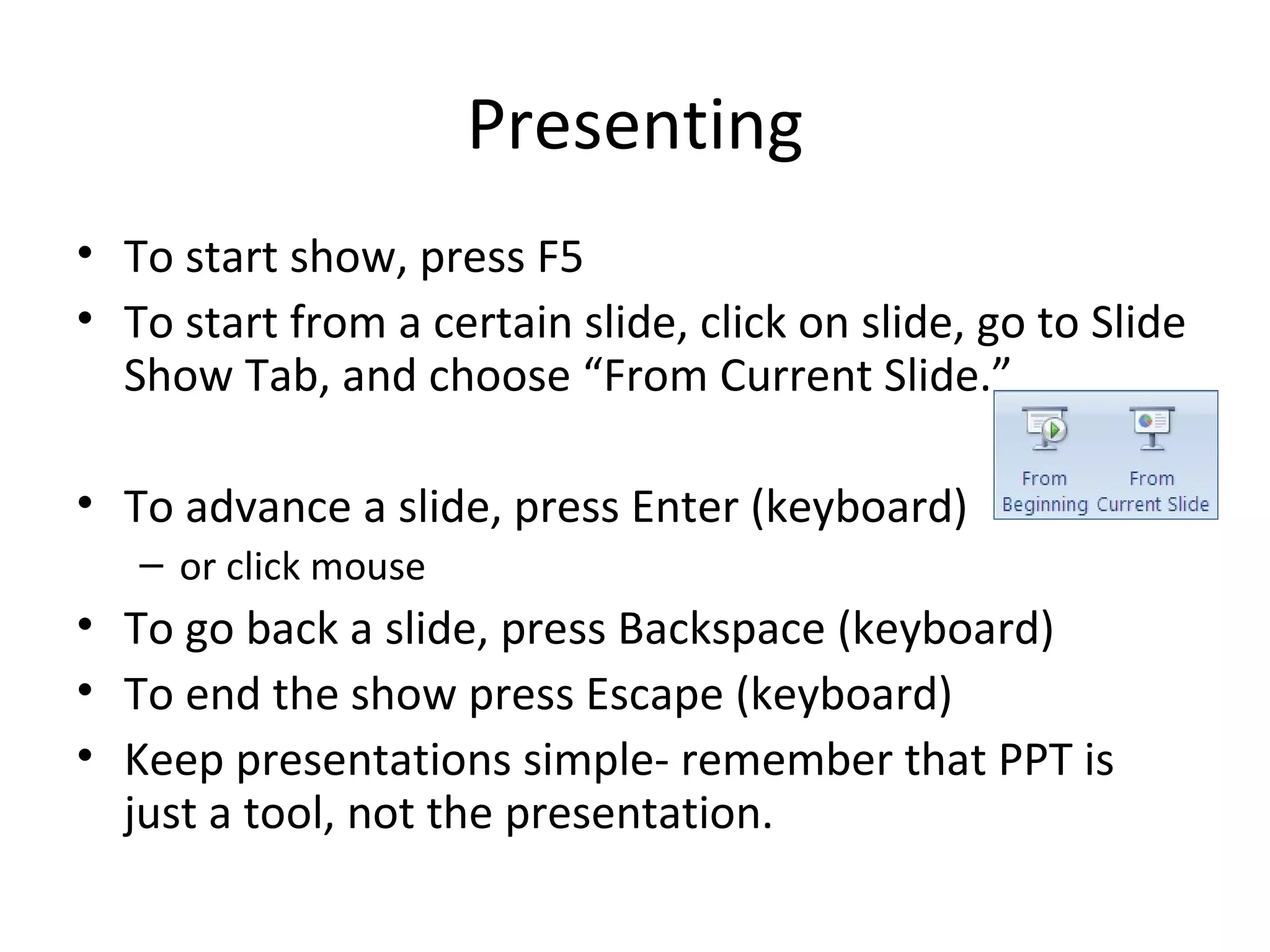 Presenting
• To start show, press F5
• To start from a certain slide, click on slide, go to Slide
  Show Tab, and choose “From Current Slide.”

• To advance a slide, press Enter (keyboard)
   – or click mouse
• To go back a slide, press Backspace (keyboard)
• To end the show press Escape (keyboard)
• Keep presentations simple- remember that PPT is
  just a tool, not the presentation.
 