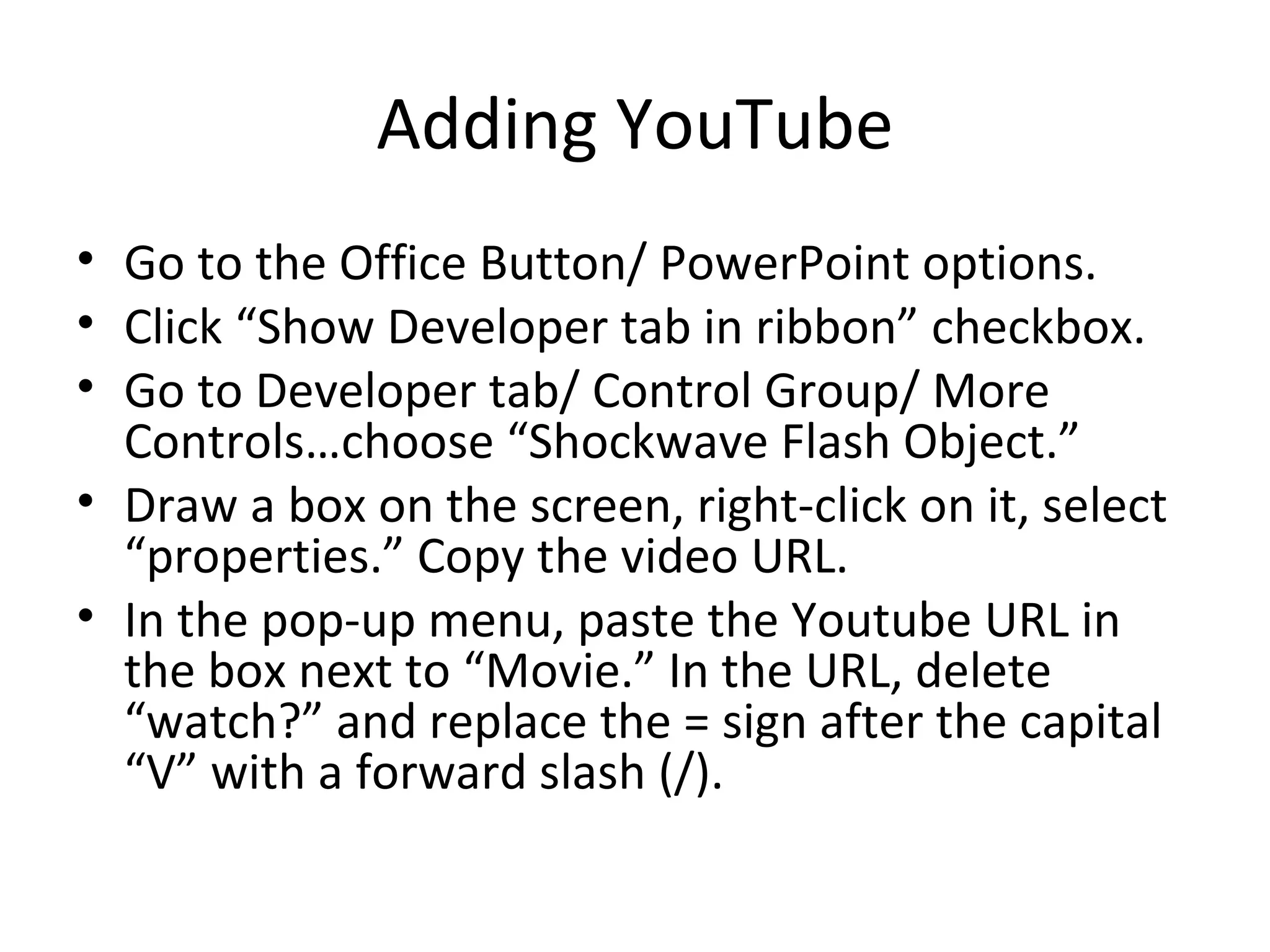 Adding YouTube
• Go to the Office Button/ PowerPoint options.
• Click “Show Developer tab in ribbon” checkbox.
• Go to Developer tab/ Control Group/ More
  Controls…choose “Shockwave Flash Object.”
• Draw a box on the screen, right-click on it, select
  “properties.” Copy the video URL.
• In the pop-up menu, paste the Youtube URL in
  the box next to “Movie.” In the URL, delete
  “watch?” and replace the = sign after the capital
  “V” with a forward slash (/).
 