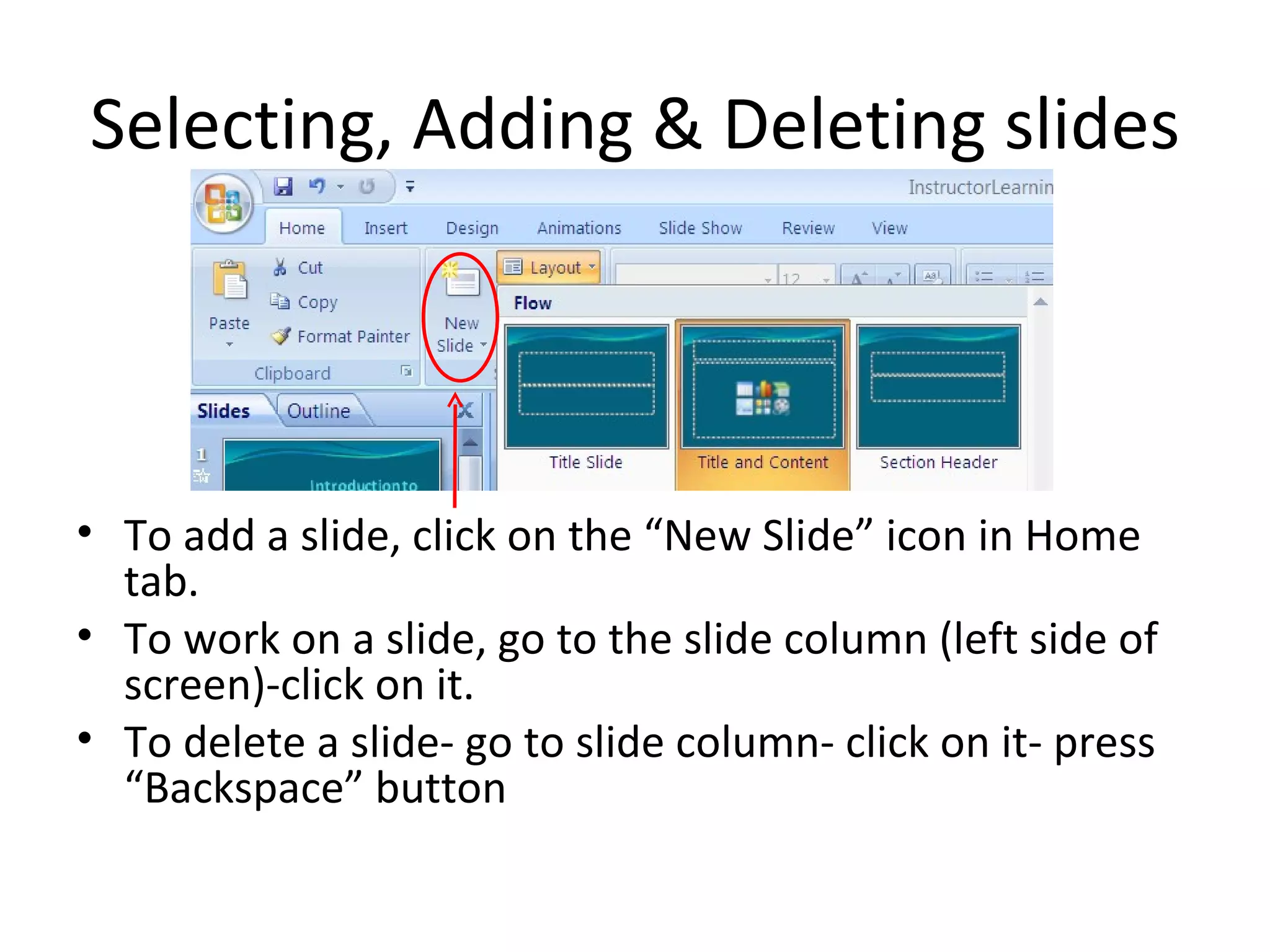 Selecting, Adding & Deleting slides




• To add a slide, click on the “New Slide” icon in Home
  tab.
• To work on a slide, go to the slide column (left side of
  screen)-click on it.
• To delete a slide- go to slide column- click on it- press
  “Backspace” button
 