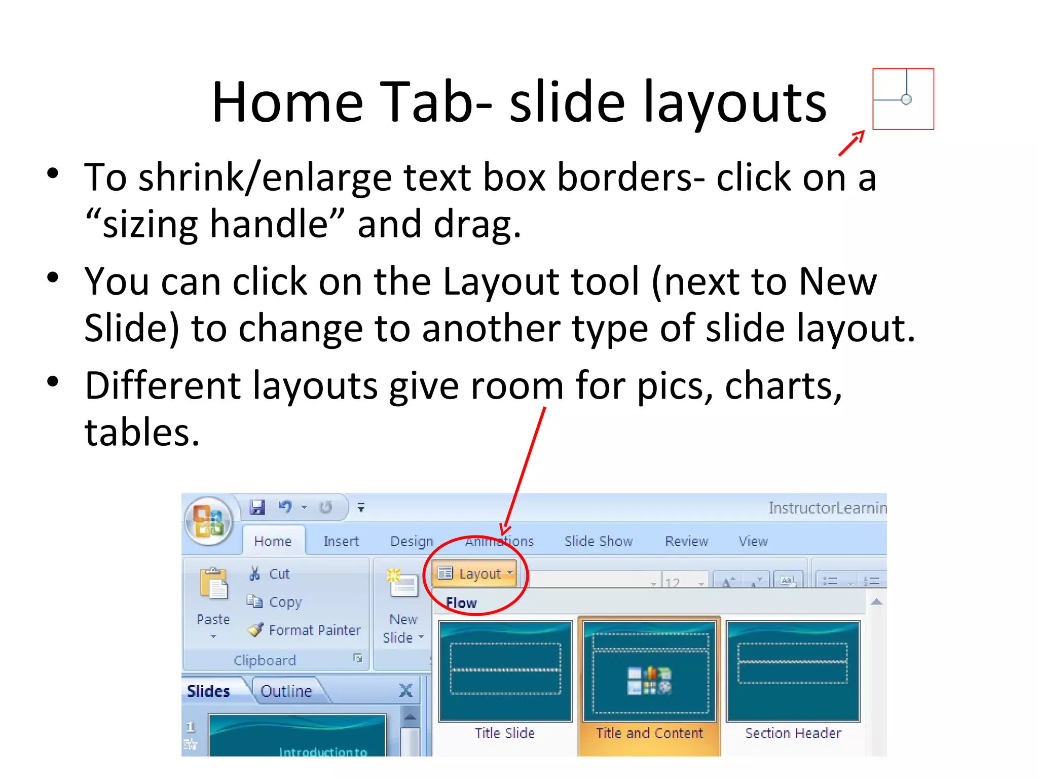 Home Tab- slide layouts
• To shrink/enlarge text box borders- click on a
  “sizing handle” and drag.
• You can click on the Layout tool (next to New
  Slide) to change to another type of slide layout.
• Different layouts give room for pics, charts,
  tables.
 