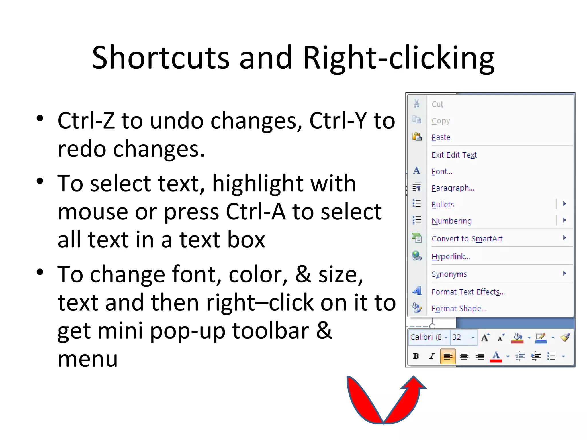 Shortcuts and Right-clicking
• Ctrl-Z to undo changes, Ctrl-Y to
  redo changes.
• To select text, highlight with
  mouse or press Ctrl-A to select
  all text in a text box
• To change font, color, & size,
  text and then right–click on it to
  get mini pop-up toolbar &
  menu
 