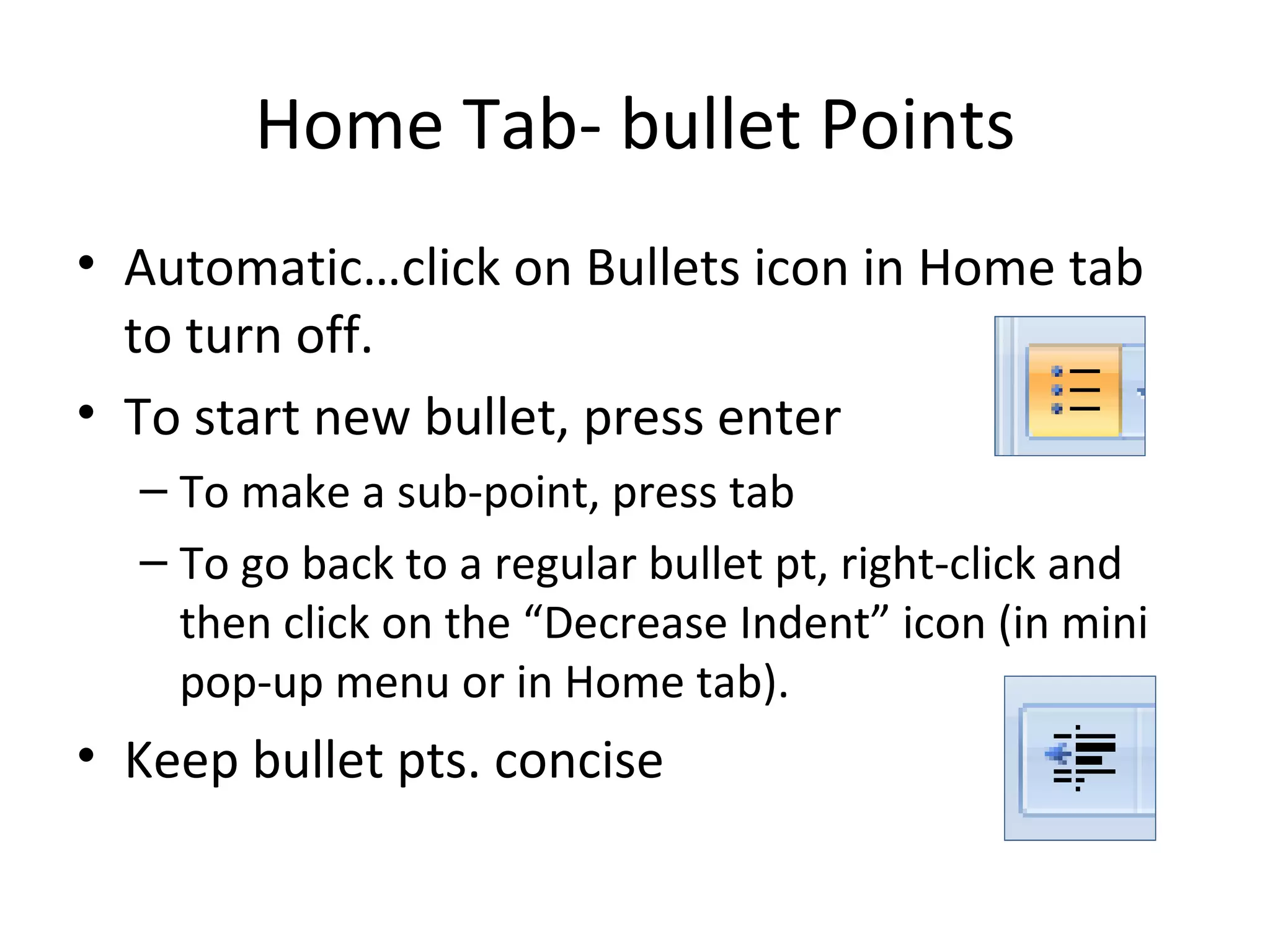 Home Tab- bullet Points
• Automatic…click on Bullets icon in Home tab
  to turn off.
• To start new bullet, press enter
  – To make a sub-point, press tab
  – To go back to a regular bullet pt, right-click and
    then click on the “Decrease Indent” icon (in mini
    pop-up menu or in Home tab).
• Keep bullet pts. concise
 