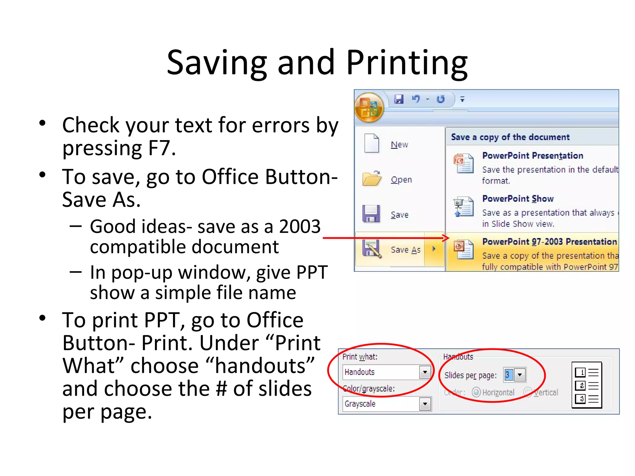 Saving and Printing
• Check your text for errors by
  pressing F7.
• To save, go to Office Button-
  Save As.
   – Good ideas- save as a 2003
     compatible document
   – In pop-up window, give PPT
     show a simple file name
• To print PPT, go to Office
  Button- Print. Under “Print
  What” choose “handouts”
  and choose the # of slides
  per page.
 