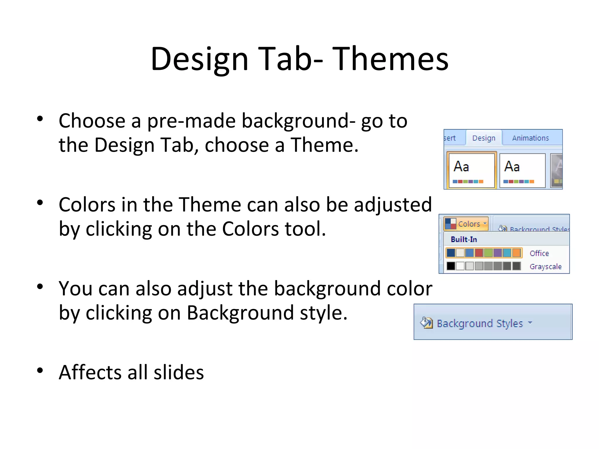 Design Tab- Themes
• Choose a pre-made background- go to
  the Design Tab, choose a Theme.

• Colors in the Theme can also be adjusted
  by clicking on the Colors tool.

• You can also adjust the background color
  by clicking on Background style.

• Affects all slides
 