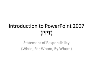 Introduction to PowerPoint 2007
(PPT)
Statement of Responsibility
(When, For Whom, By Whom)
 