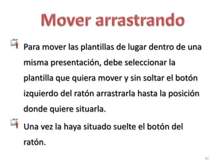 Para mover las plantillas de lugar dentro de una
misma presentación, debe seleccionar la
plantilla que quiera mover y sin soltar el botón
izquierdo del ratón arrastrarla hasta la posición
donde quiere situarla.
Una vez la haya situado suelte el botón del
ratón.
                                                    42
 
