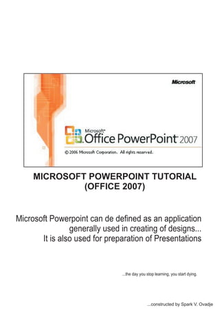 Microsoft Powerpoint can de defined as an application
generally used in creating of designs...
It is also used for preparation of Presentations
...the day you stop learning, you start dying.
...constructed by Spark V. Ovadje
MICROSOFT POWERPOINT TUTORIAL
(OFFICE 2007)
 