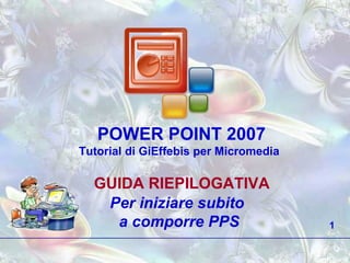 POWER POINT 2007 Tutorial di GiEffebis per Micromedia GUIDA RIEPILOGATIVA Per iniziare subito  a comporre PPS 1 