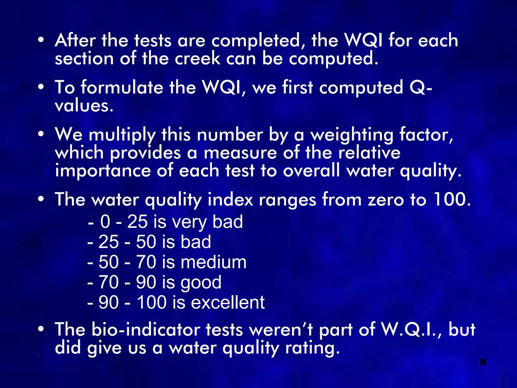 • After the tests are completed, the WQI for each
  section of the creek can be computed.
• To formulate the WQI, we first computed Q-
  values.
• We multiply this number by a weighting factor,
  which provides a measure of the relative
  importance of each test to overall water quality.
• The water quality index ranges from zero to 100.
      - 0 - 25 is very bad
      - 25 - 50 is bad
      - 50 - 70 is medium
      - 70 - 90 is good
      - 90 - 100 is excellent
• The bio-indicator tests weren’t part of W.Q.I., but
  did give us a water quality rating.
                                                        11
 