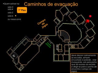 Caminhos de evacuação•Quem estiver na
sala 3
sala 4
sala 5
sala 6
ou nessa zona
deve descer calmamente
as escadas, sempre
encostado à parede , virar
à esquerda, sair pela porta
que dá acesso ao recreio
e dirigir-se para o ponto de
encontro ( campo de
jogos)
Cam
po
de
jogos
1º Piso
Entrada
da
Escola
 