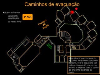 Caminhos de evacuação
•Quem estiver na
sala Inglês
sala História
ou nessa zona
deve descer calmamente as
escadas, sempre encostado à
parede , virar à esquerda, sair
pela porta que dá acesso ao
recreio e dirigir-se para o ponto
de encontro ( campo de
jogos)
Cam
po
de
jogos
1º Piso
Entrada
da
Escola
 