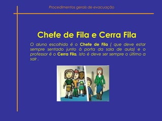 Chefe de Fila e Cerra Fila
O aluno escolhido é o Chefe de Fila ( que deve estar
sempre sentado junto à porta da sala de aula) e o
professor é o Cerra Fila, isto é deve ser sempre o último a
sair .
Procedimentos gerais de evacuação
 