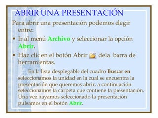 ABRIR UNA PRESENTACIÓN
Para abrir una presentación podemos elegir
  entre:
• Ir al menú Archivo y seleccionar la opción
  Abrir.
• Haz clic en el botón Abrir   dela barra de
  herramientas.
      En la lista desplegable del cuadro Buscar en
  seleccionamos la unidad en la cual se encuentra la
  presentación que queremos abrir, a continuación
  seleccionamos la carpeta que contiene la presentación.
  Una vez hayamos seleccionado la presentación
  pulsamos en el botón Abrir.
 
