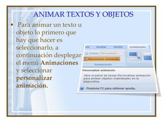 ANIMAR TEXTOS Y OBJETOS
• Para animar un texto u
  objeto lo primero que
  hay que hacer es
  seleccionarlo, a
  continuación desplegar
  el menú Animaciones
  y seleccionar
  personalizar
  animación.
 
