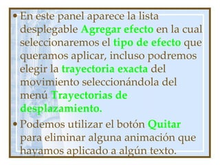 • En este panel aparece la lista
  desplegable Agregar efecto en la cual
  seleccionaremos el tipo de efecto que
  queramos aplicar, incluso podremos
  elegir la trayectoria exacta del
  movimiento seleccionándola del
  menú Trayectorias de
  desplazamiento.
• Podemos utilizar el botón Quitar
  para eliminar alguna animación que
  hayamos aplicado a algún texto.
 