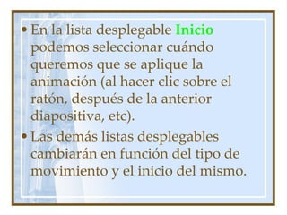 • En la lista desplegable Inicio
  podemos seleccionar cuándo
  queremos que se aplique la
  animación (al hacer clic sobre el
  ratón, después de la anterior
  diapositiva, etc).
• Las demás listas desplegables
  cambiarán en función del tipo de
  movimiento y el inicio del mismo.
 
