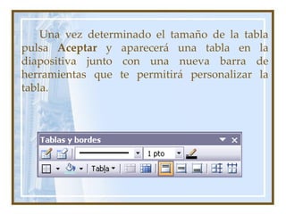 Una vez determinado el tamaño de la tabla
pulsa Aceptar y aparecerá una tabla en la
diapositiva junto con una nueva barra de
herramientas que te permitirá personalizar la
tabla.
 
