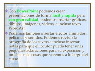 Con PowerPoint podemos crear
presentaciones de forma fácil y rápida pero
con gran calidad, podemos insertar gráficos,
dibujos, imágenes, videos, e incluso texto
WordArt.
Podemos también insertar efectos animados,
películas y sonidos. Podemos revisar la
ortografía de los textos e incluso insertar
notas para que el locutor pueda tener unas
pequeñas aclaraciones para su exposición y
muchas más cosas que veremos a lo largo del
curso.
 