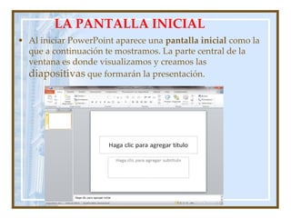 LA PANTALLA INICIAL
• Al iniciar PowerPoint aparece una pantalla inicial como la
  que a continuación te mostramos. La parte central de la
  ventana es donde visualizamos y creamos las
  diapositivas que formarán la presentación.
 