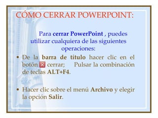 CÓMO CERRAR POWERPOINT:

         Para cerrar PowerPoint , puedes
     utilizar cualquiera de las siguientes
                 operaciones:
• De la barra de título hacer clic en el
  botón     cerrar;   Pulsar la combinación
  de teclas ALT+F4.

• Hacer clic sobre el menú Archivo y elegir
  la opción Salir.
 