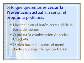 Si lo que queremos es cerrar la
Presentación actual sin cerrar el
programa podemos:
 • Hacer clic en el botón cerrar   de la
   barra de menús.
 • O pulsar la combinación de teclas
   CTRL+W.
 • O bien hacer clic sobre el menú
   Archivo y elegir la opción Cerrar.
 