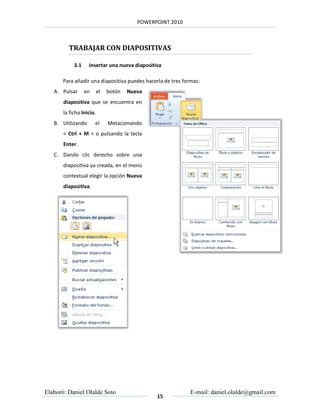 POWERPOINT 2010



         TRABAJAR CON DIAPOSITIVAS

            3.1    Insertar una nueva diapositiva

       Para añadir una diapositiva puedes hacerla de tres formas:
   A. Pulsar      en      el   botón   Nueva
       diapositiva que se encuentra en
       la ficha Inicio.
   B. Utilizando       el      Metacomando
       < Ctrl + M > o pulsando la tecla
       Enter.
   C. Dando clic derecho sobre una
       diapositiva ya creada, en el menú
       contextual elegir la opción Nueva
       diapositiva.




Elaboró: Daniel Olalde Soto                                  E-mail: daniel.olalde@gmail.com
                                                15
 
