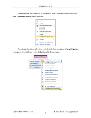 POWERPOINT 2010



       Puedes modificar las propiedades de la cuadrícula si das clic derecho sobre la diapositiva y
eliges Cuadrícula y guías del menú contextual.




       También puedes acceder a la misma venta desde la ficha Formato, en el grupo Organizar,
desplegando el menú Alinear y pulsando Configuración de cuadrícula.




Elaboró: Daniel Olalde Soto                                   E-mail: daniel.olalde@gmail.com
                                                 22
 