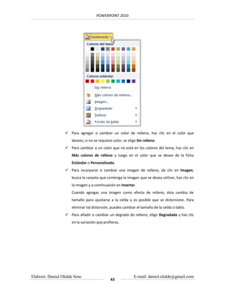 POWERPOINT 2010




                   Para agregar o cambiar un color de relleno, haz clic en el color que
                     desees; si no se requiere color, se elige Sin relleno.
                   Para cambiar a un color que no está en los colores del tema, haz clic en
                     Más colores de relleno y luego en el color que se desee de la ficha
                     Estándar o Personalizado.
                   Para incorporar o cambiar una imagen de relleno, da clic en Imagen,
                     busca la carpeta que contenga la imagen que se desea utilizar, haz clic en
                     la imagen y a continuación en Insertar.
                     Cuando agregas una imagen como efecto de relleno, ésta cambia de
                     tamaño para ajustarse a la celda y es posible que se distorsione. Para
                     eliminar tal distorsión, puedes cambiar el tamaño de la celda o tabla.
                   Para añadir o cambiar un degrado de relleno, elige Degradado y haz clic
                     en la variación que prefieras.




Elaboró: Daniel Olalde Soto                                  E-mail: daniel.olalde@gmail.com
                                             43
 