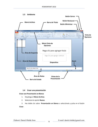 POWERPOINT 2010



           1.3     Ambiente
                                                                          Botón Cerrar

                                                                       Botón Restaurar
                Menú Archivo                  Barra de Título
                                                                    Botón Minimizar




                                                                                                    Cinta de
                                                                                                    Opciones


                                        Menú Cinta de
                                         Opciones



                Área de Esquema



           Área de Diapositivas                                                   Zoom
                                                    Diapositiva




                            Área de Notas            Vistas de la
                      Barra de Estado               Presentación




           1.4     Crear una presentación
       Crear una Presentación en Blanco
         1.     Despliega el Menú Archivo.
         2.     Selecciona la opción Nuevo.
         3.     Haz doble clic sobre Presentación en blanco o selecciónala y pulsa en el botón
       Crear.




Elaboró: Daniel Olalde Soto                                       E-mail: daniel.olalde@gmail.com
                                                5
 