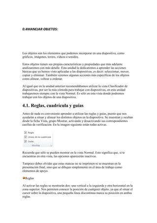 0.4MANEJAR OBJETOS:




Los objetos son los elementos que podemos incorporar en una diapositiva, como
gráficos, imágenes, textos, vídeos o sonidos.

Estos objetos tienen sus propias características y propiedades que más adelante
analizaremos con más detalle. Esta unidad la dedicaremos a aprender las acciones
básicas que ya hemos visto aplicadas a las diapositivas, es decir: seleccionar, mover,
copiar y eliminar. También veremos algunas acciones más específicas de los objetos
como alinear, voltear u ordenar.

Al igual que en la unidad anterior recomendábamos utilizar la vista Clasificador de
diapositivas, por ser la más cómoda para trabajar con diapositivas, en esta unidad
trabajaremos siempre con la vista Normal. Es sólo en esta vista donde podremos
trabajar con los objetos de una diapositiva.

4.1. Reglas, cuadrícula y guías
Antes de nada es conveniente aprender a utilizar las reglas y guías, puesto que nos
ayudarán a situar y alinear los distintos objetos en la diapositiva. Se muestran y ocultan
desde la ficha Vista, grupo Mostrar, activando y desactivando sus correspondientes
casillas de verificación. En la imagen siguiente están todas activas.




Recuerda que sólo se pueden mostrar en la vista Normal. Esto significa que, si te
encuentras en otra vista, las opciones aparecerán inactivas.

Tampoco debes olvidar que estas marcas no se imprimen ni se muestran en la
presentación final, sino que se dibujan simplemente en el área de trabajo como
elementos de apoyo.

  Reglas

Al activar las reglas se mostrarán dos: una vertical a la izquierda y otra horizontal en la
zona superior. Nos permiten conocer la posición de cualquier objeto, ya que al situar el
cursor sobre la diapositiva, una pequeña línea discontinua marca su posición en ambas
reglas.
 