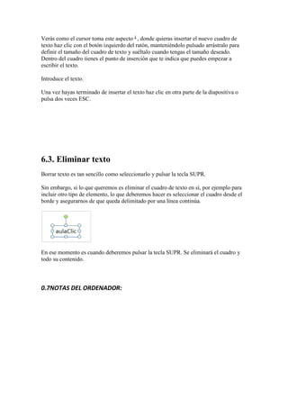 Verás como el cursor toma este aspecto , donde quieras insertar el nuevo cuadro de
texto haz clic con el botón izquierdo del ratón, manteniéndolo pulsado arrástralo para
definir el tamaño del cuadro de texto y suéltalo cuando tengas el tamaño deseado.
Dentro del cuadro tienes el punto de inserción que te indica que puedes empezar a
escribir el texto.

Introduce el texto.

Una vez hayas terminado de insertar el texto haz clic en otra parte de la diapositiva o
pulsa dos veces ESC.




6.3. Eliminar texto
Borrar texto es tan sencillo como seleccionarlo y pulsar la tecla SUPR.

Sin embargo, si lo que queremos es eliminar el cuadro de texto en sí, por ejemplo para
incluir otro tipo de elemento, lo que deberemos hacer es seleccionar el cuadro desde el
borde y asegurarnos de que queda delimitado por una línea continúa.




En ese momento es cuando deberemos pulsar la tecla SUPR. Se eliminará el cuadro y
todo su contenido.




0.7NOTAS DEL ORDENADOR:
 