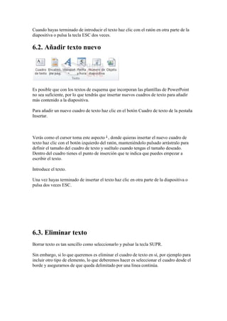 Cuando hayas terminado de introducir el texto haz clic con el ratón en otra parte de la
diapositiva o pulsa la tecla ESC dos veces.

6.2. Añadir texto nuevo




Es posible que con los textos de esquema que incorporan las plantillas de PowerPoint
no sea suficiente, por lo que tendrás que insertar nuevos cuadros de texto para añadir
más contenido a la diapositiva.

Para añadir un nuevo cuadro de texto haz clic en el botón Cuadro de texto de la pestaña
Insertar.



Verás como el cursor toma este aspecto , donde quieras insertar el nuevo cuadro de
texto haz clic con el botón izquierdo del ratón, manteniéndolo pulsado arrástralo para
definir el tamaño del cuadro de texto y suéltalo cuando tengas el tamaño deseado.
Dentro del cuadro tienes el punto de inserción que te indica que puedes empezar a
escribir el texto.

Introduce el texto.

Una vez hayas terminado de insertar el texto haz clic en otra parte de la diapositiva o
pulsa dos veces ESC.




6.3. Eliminar texto
Borrar texto es tan sencillo como seleccionarlo y pulsar la tecla SUPR.

Sin embargo, si lo que queremos es eliminar el cuadro de texto en sí, por ejemplo para
incluir otro tipo de elemento, lo que deberemos hacer es seleccionar el cuadro desde el
borde y asegurarnos de que queda delimitado por una línea continúa.
 