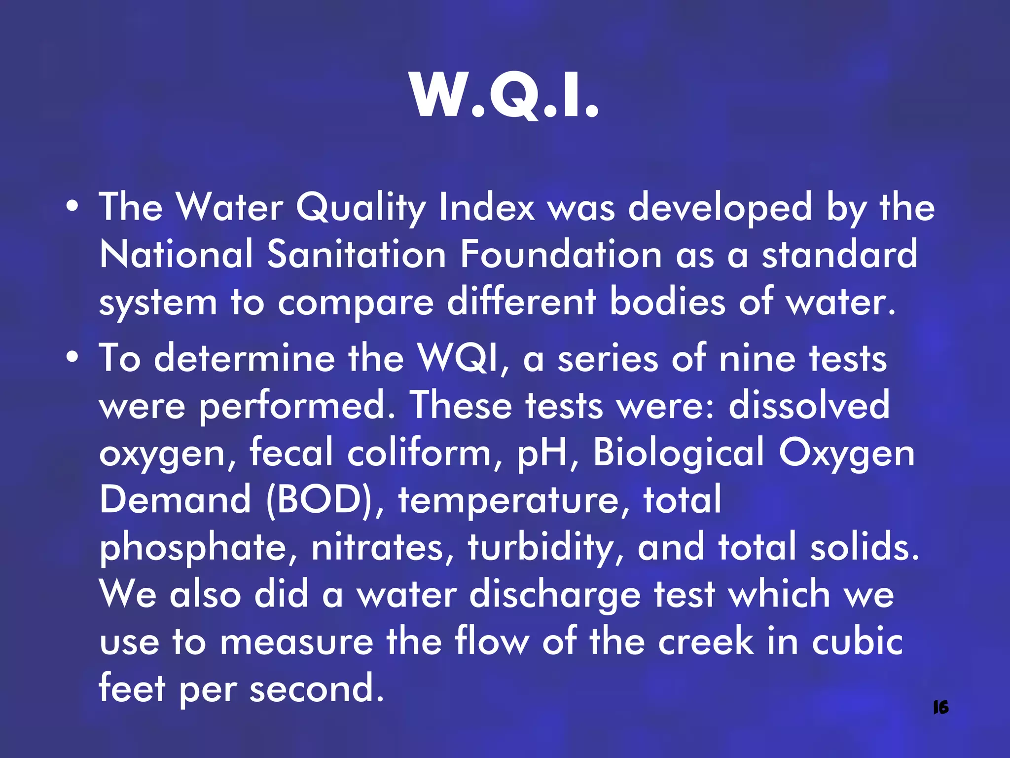 W.Q.I.
• The Water Quality Index was developed by the
  National Sanitation Foundation as a standard
  system to compare different bodies of water.
• To determine the WQI, a series of nine tests
  were performed. These tests were: dissolved
  oxygen, fecal coliform, pH, Biological Oxygen
  Demand (BOD), temperature, total
  phosphate, nitrates, turbidity, and total solids.
  We also did a water discharge test which we
  use to measure the flow of the creek in cubic
  feet per second.                                  16
 