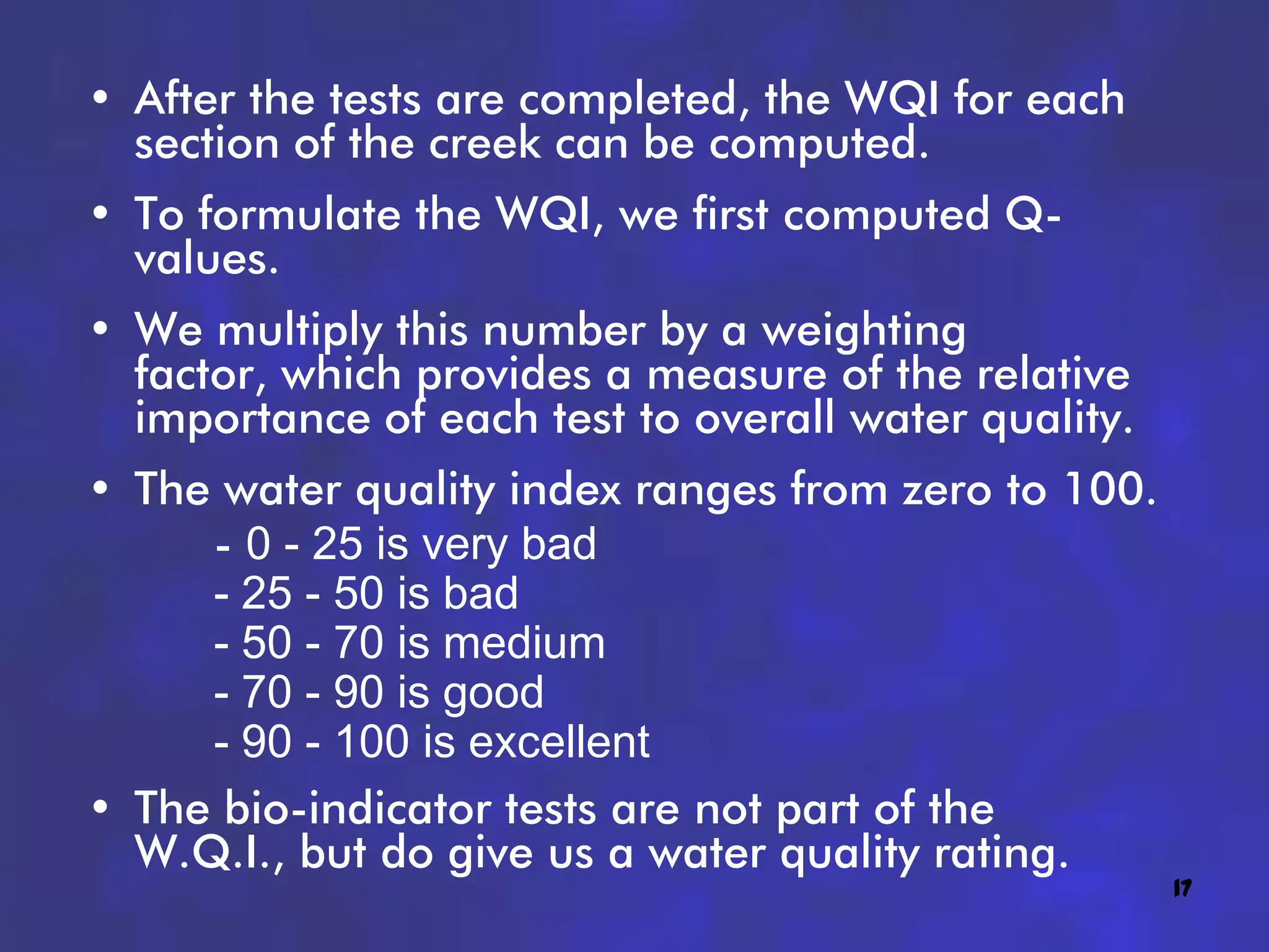 • After the tests are completed, the WQI for each
  section of the creek can be computed.
• To formulate the WQI, we first computed Q-
  values.
• We multiply this number by a weighting
  factor, which provides a measure of the relative
  importance of each test to overall water quality.
• The water quality index ranges from zero to 100.
     - 0 - 25 is very bad
     - 25 - 50 is bad
     - 50 - 70 is medium
     - 70 - 90 is good
     - 90 - 100 is excellent
• The bio-indicator tests are not part of the
  W.Q.I., but do give us a water quality rating.
                                                      17
 