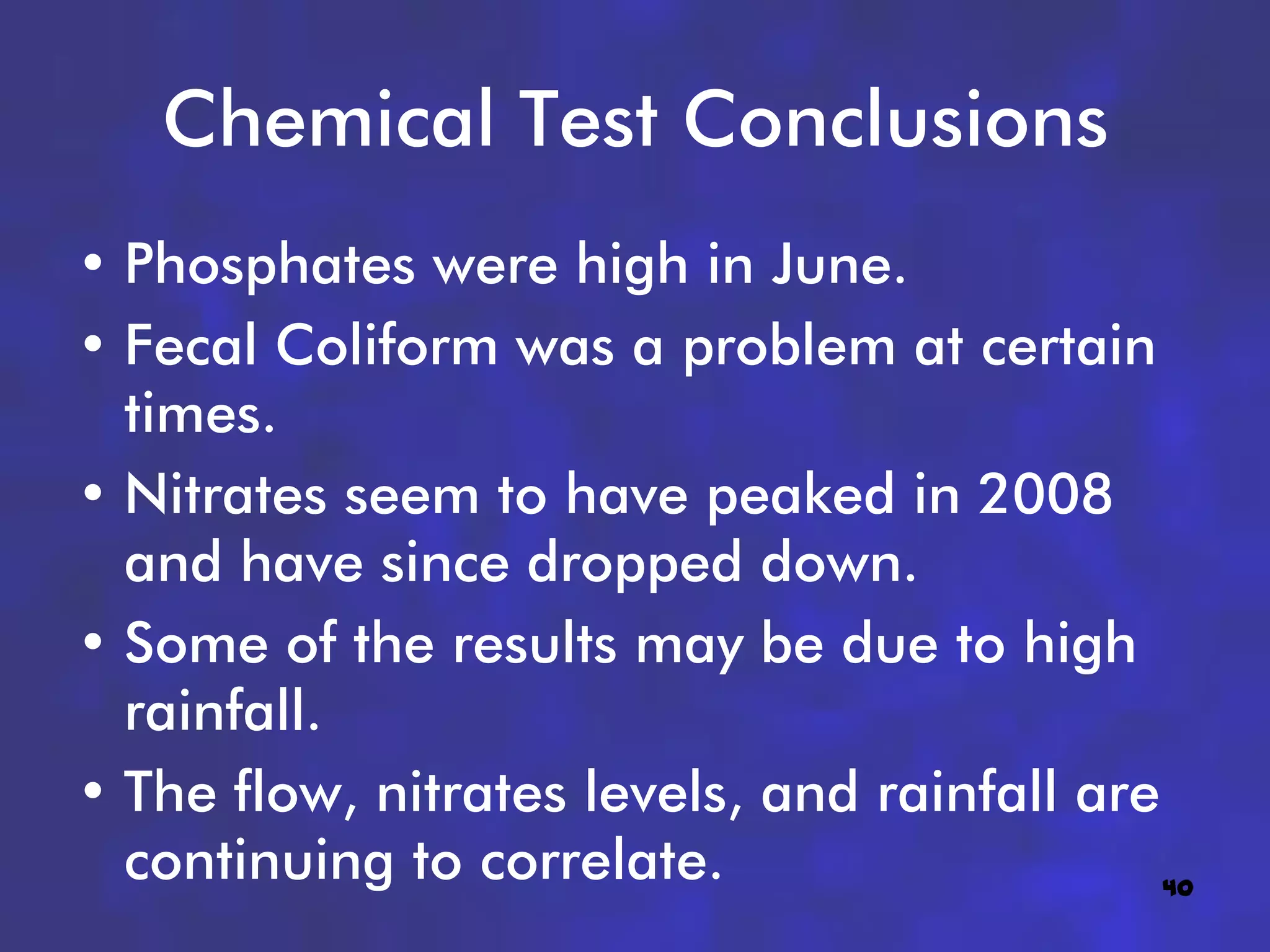 Chemical Test Conclusions
• Phosphates were high in June.
• Fecal Coliform was a problem at certain
  times.
• Nitrates seem to have peaked in 2008
  and have since dropped down.
• Some of the results may be due to high
  rainfall.
• The flow, nitrates levels, and rainfall are
  continuing to correlate.                    40
 