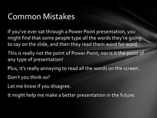 Common Mistakes
If you’ve ever sat through a Power Point presentation, you
might find that some people type all the words they’re going
to say on the slide, and then they read them word for word.
This is really not the point of Power Point, nor is it the point of
any type of presentation!

Plus, it’s really annoying to read all the words on the screen.
Don’t you think so?
Let me know if you disagree.

It might help me make a better presentation in the future.

 